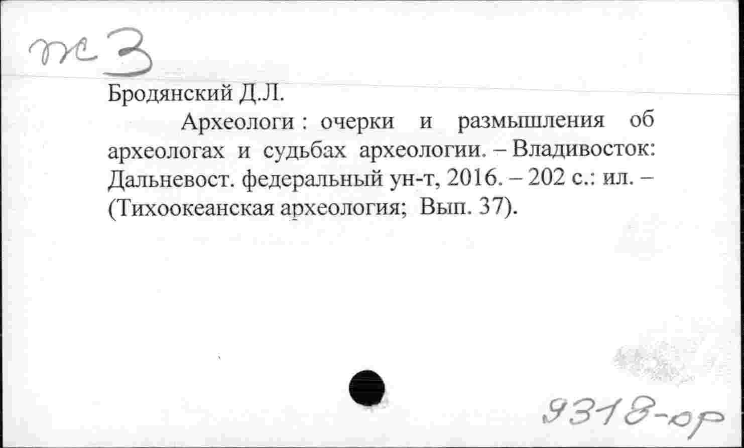 ﻿Бродянский Д.Л.
Археологи : очерки и размышления об археологах и судьбах археологии. - Владивосток: Дальневост, федеральный ун-т, 2016. - 202 с.: ил. -(Тихоокеанская археология; Вып. 37).